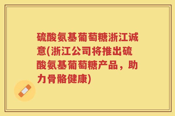硫酸氨基葡萄糖浙江诚意(浙江公司将推出硫酸氨基葡萄糖产品,助力骨骼健康) 硫酸氨基葡萄糖浙江诚意(浙江公司将推出硫酸氨基葡萄糖产品,助力骨骼健康)