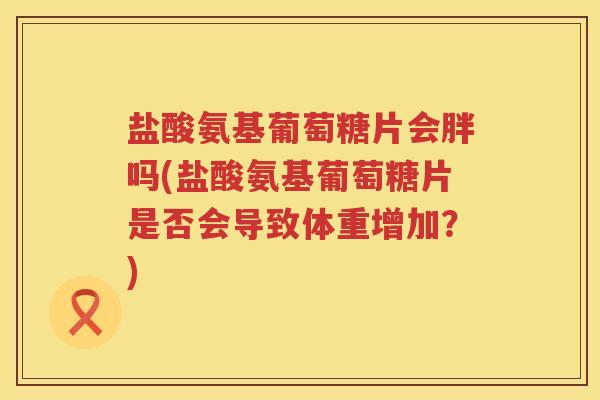 盐酸氨基葡萄糖片会胖吗(盐酸氨基葡萄糖片是否会导致体重增加?) 盐酸氨基葡萄糖片会胖吗(盐酸氨基葡萄糖片是否会导致体重增加?)