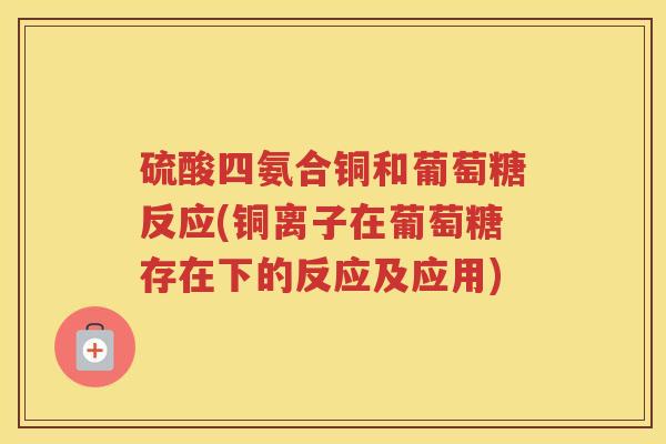 硫酸四氨合铜和葡萄糖反应(铜离子在葡萄糖存在下的反应及应用) 硫酸四氨合铜和葡萄糖反应(铜离子在葡萄糖存在下的反应及应用)