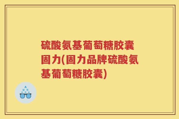 硫酸氨基葡萄糖胶囊 固力(固力品牌硫酸氨基葡萄糖胶囊) 硫酸氨基葡萄糖胶囊 固力(固力品牌硫酸氨基葡萄糖胶囊)