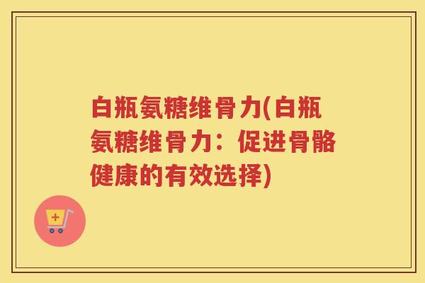 白瓶氨糖维骨力(白瓶氨糖维骨力:促进骨骼健康的有效选择) 白瓶氨糖维骨力(白瓶氨糖维骨力:促进骨骼健康的有效选择)
