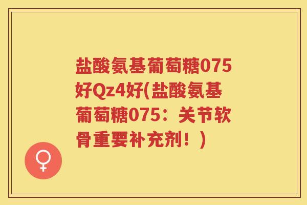 盐酸氨基葡萄糖075好Qz4好(盐酸氨基葡萄糖075:关节软骨重要补充剂!) 盐酸氨基葡萄糖075好Qz4好(盐酸氨基葡萄糖075:关节软骨重要补充剂!)