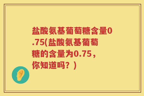 盐酸氨基葡萄糖含量0.75(盐酸氨基葡萄糖的含量为0.75，你知道吗？)