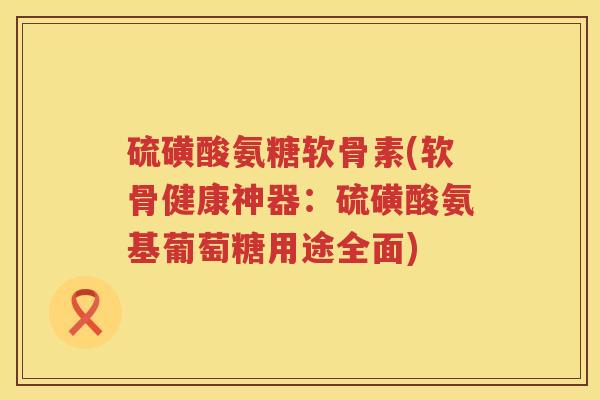 硫磺酸氨糖软骨素(软骨健康神器：硫磺酸氨基葡萄糖用途全面)