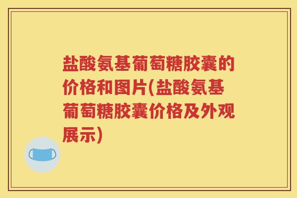盐酸氨基葡萄糖胶囊的价格和图片(盐酸氨基葡萄糖胶囊价格及外观展示) 盐酸氨基葡萄糖胶囊的价格和图片(盐酸氨基葡萄糖胶囊价格及外观展示)