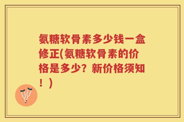 氨糖软骨素多少钱一盒修正(氨糖软骨素的价格是多少?新价格须知!) 氨糖软骨素多少钱一盒修正(氨糖软骨素的价格是多少?新价格须知!)