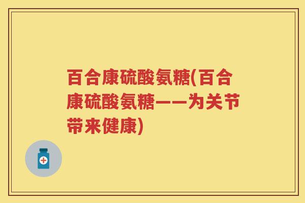 百合康硫酸氨糖(百合康硫酸氨糖——为关节带来健康) 百合康硫酸氨糖(百合康硫酸氨糖——为关节带来健康)