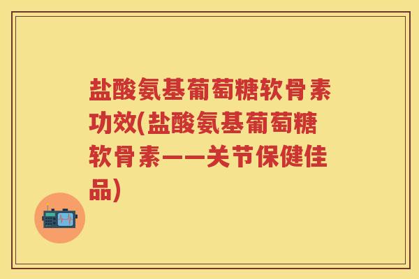盐酸氨基葡萄糖软骨素功效(盐酸氨基葡萄糖软骨素——关节保健佳品)