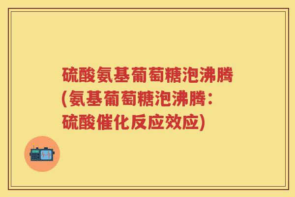 硫酸氨基葡萄糖泡沸腾(氨基葡萄糖泡沸腾:硫酸催化反应效应) 硫酸氨基葡萄糖泡沸腾(氨基葡萄糖泡沸腾:硫酸催化反应效应)