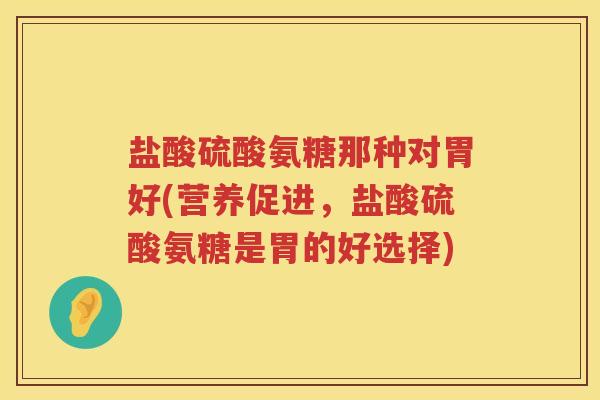 盐酸硫酸氨糖那种对胃好(营养促进,盐酸硫酸氨糖是胃的好选择) 盐酸硫酸氨糖那种对胃好(营养促进,盐酸硫酸氨糖是胃的好选择)