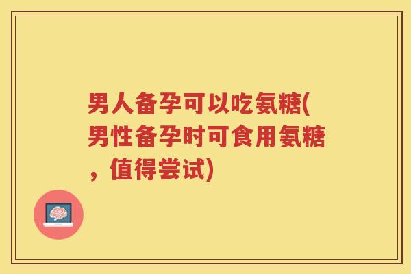 男人备孕可以吃氨糖(男性备孕时可食用氨糖,值得尝试) 男人备孕可以吃氨糖(男性备孕时可食用氨糖,值得尝试)