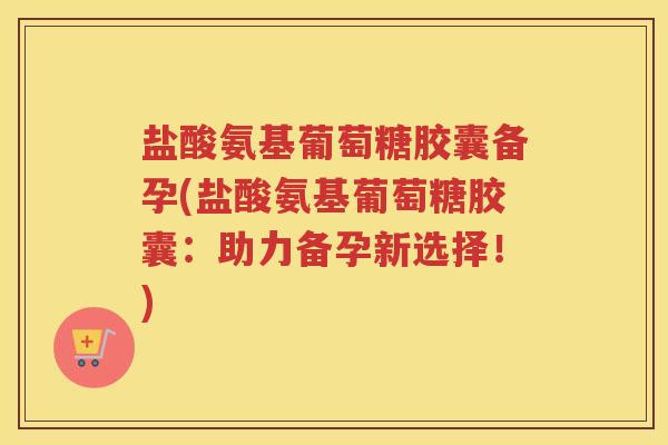 盐酸氨基葡萄糖胶囊备孕(盐酸氨基葡萄糖胶囊：助力备孕新选择！)