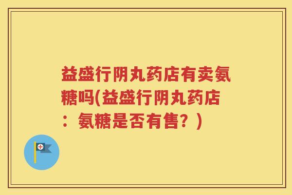 益盛行阴丸药店有卖氨糖吗(益盛行阴丸药店:氨糖是否有售?) 益盛行阴丸药店有卖氨糖吗(益盛行阴丸药店:氨糖是否有售?)