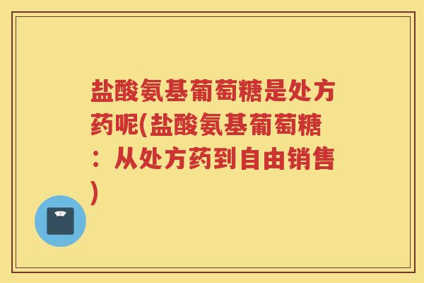 盐酸氨基葡萄糖是处方药呢(盐酸氨基葡萄糖:从处方药到自由销售) 盐酸氨基葡萄糖是处方药呢(盐酸氨基葡萄糖:从处方药到自由销售)