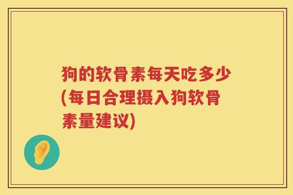 狗的软骨素每天吃多少(每日合理摄入狗软骨素量建议) 狗的软骨素每天吃多少(每日合理摄入狗软骨素量建议)