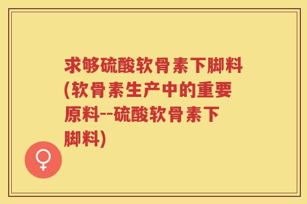 求够硫酸软骨素下脚料(软骨素生产中的重要原料--硫酸软骨素下脚料) 求够硫酸软骨素下脚料(软骨素生产中的重要原料--硫酸软骨素下脚料)