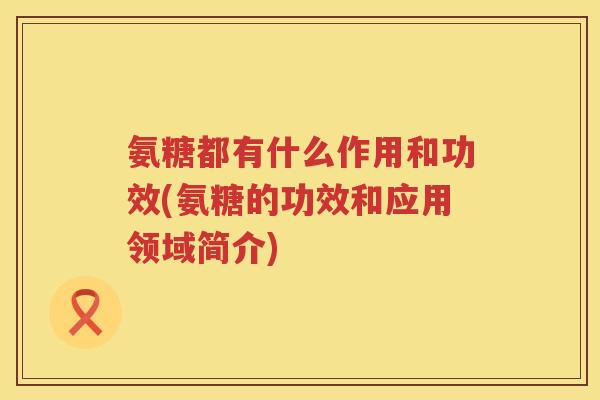 氨糖都有什么作用和功效(氨糖的功效和应用领域简介) 氨糖都有什么作用和功效(氨糖的功效和应用领域简介)