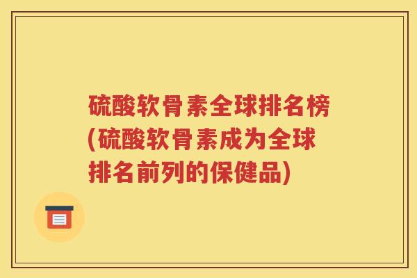 硫酸软骨素全球排名榜(硫酸软骨素成为全球排名前列的保健品) 硫酸软骨素全球排名榜(硫酸软骨素成为全球排名前列的保健品)