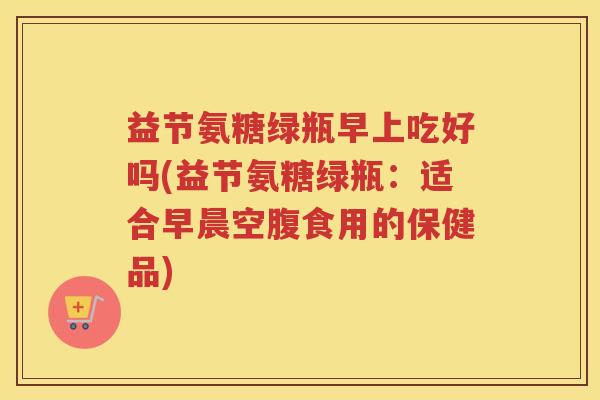 益节氨糖绿瓶早上吃好吗(益节氨糖绿瓶:适合早晨空腹食用的保健品) 益节氨糖绿瓶早上吃好吗(益节氨糖绿瓶:适合早晨空腹食用的保健品)