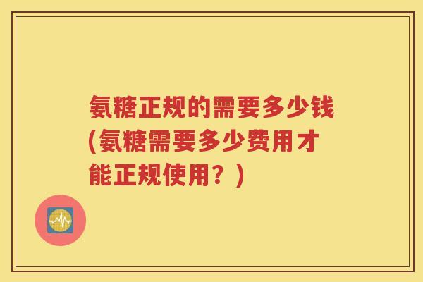 氨糖正规的需要多少钱(氨糖需要多少费用才能正规使用?) 氨糖正规的需要多少钱(氨糖需要多少费用才能正规使用?)