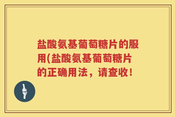 盐酸氨基葡萄糖片的服用(盐酸氨基葡萄糖片的正确用法,请查收! 盐酸氨基葡萄糖片的服用(盐酸氨基葡萄糖片的正确用法,请查收!