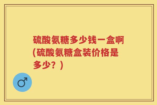 硫酸氨糖多少钱一盒啊(硫酸氨糖盒装价格是多少?) 硫酸氨糖多少钱一盒啊(硫酸氨糖盒装价格是多少?)