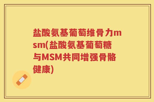 盐酸氨基葡萄维骨力msm(盐酸氨基葡萄糖与MSM共同增强骨骼健康)