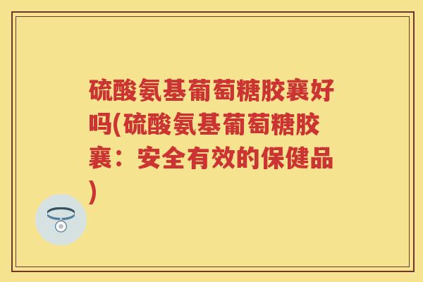 硫酸氨基葡萄糖胶襄好吗(硫酸氨基葡萄糖胶襄:安全有效的保健品) 硫酸氨基葡萄糖胶襄好吗(硫酸氨基葡萄糖胶襄:安全有效的保健品)