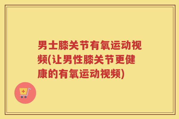 男士膝关节有氧运动视频(让男性膝关节更健康的有氧运动视频)
