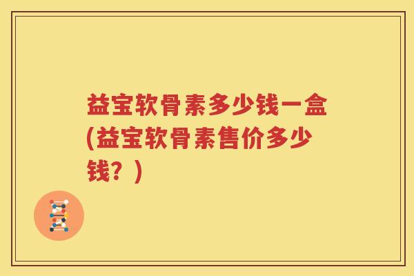 益宝软骨素多少钱一盒(益宝软骨素售价多少钱?) 益宝软骨素多少钱一盒(益宝软骨素售价多少钱?)