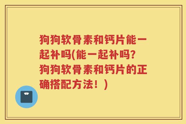 狗狗软骨素和钙片能一起补吗(能一起补吗？狗狗软骨素和钙片的正确搭配方法！)