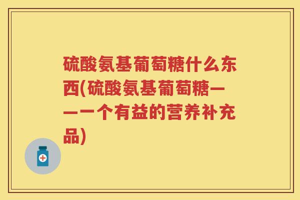 硫酸氨基葡萄糖什么东西(硫酸氨基葡萄糖——一个有益的营养补充品) 硫酸氨基葡萄糖什么东西(硫酸氨基葡萄糖——一个有益的营养补充品)
