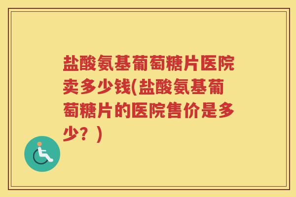 盐酸氨基葡萄糖片医院卖多少钱(盐酸氨基葡萄糖片的医院售价是多少?) 盐酸氨基葡萄糖片医院卖多少钱(盐酸氨基葡萄糖片的医院售价是多少?)