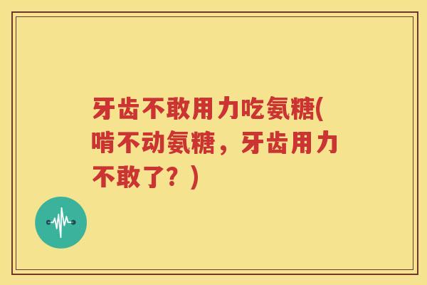 牙齿不敢用力吃氨糖(啃不动氨糖，牙齿用力不敢了？)