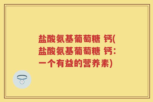 盐酸氨基葡萄糖 钙(盐酸氨基葡萄糖 钙:一个有益的营养素) 盐酸氨基葡萄糖 钙(盐酸氨基葡萄糖 钙:一个有益的营养素)