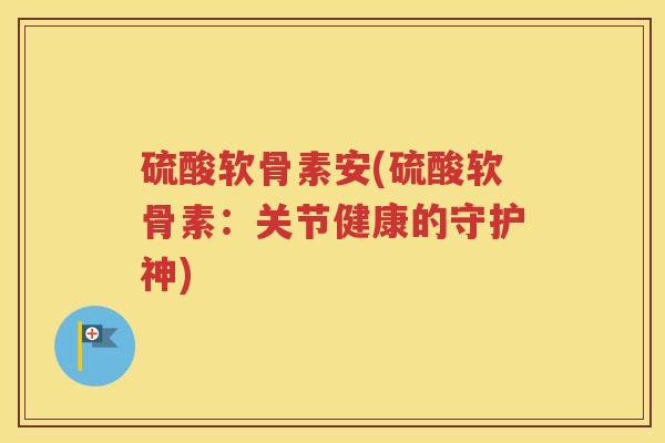 硫酸软骨素安(硫酸软骨素:关节健康的守护神) 硫酸软骨素安(硫酸软骨素:关节健康的守护神)