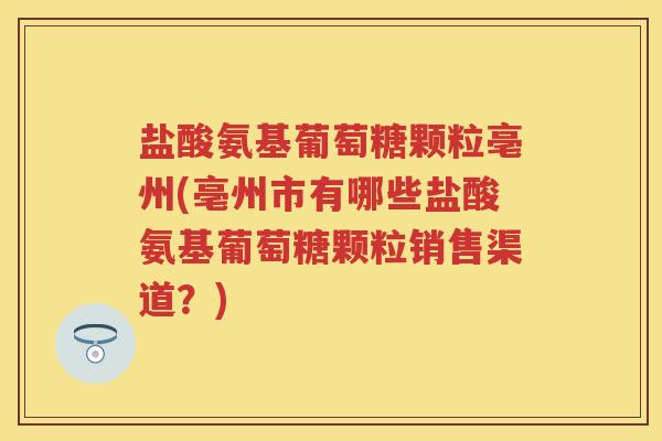 盐酸氨基葡萄糖颗粒亳州(亳州市有哪些盐酸氨基葡萄糖颗粒销售渠道？)