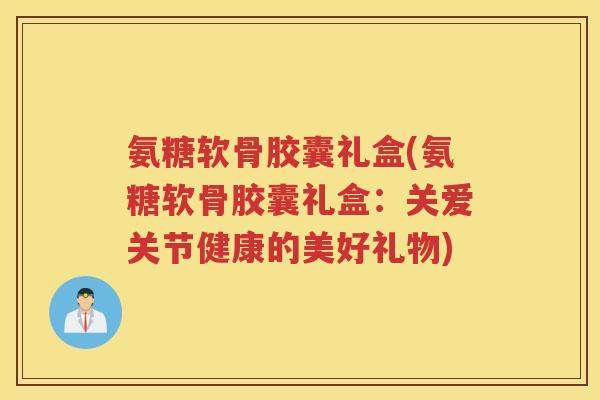 氨糖软骨胶囊礼盒(氨糖软骨胶囊礼盒:关爱关节健康的美好礼物) 氨糖软骨胶囊礼盒(氨糖软骨胶囊礼盒:关爱关节健康的美好礼物)