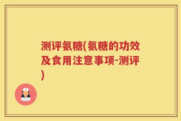 测评氨糖(氨糖的功效及食用注意事项-测评) 测评氨糖(氨糖的功效及食用注意事项-测评)
