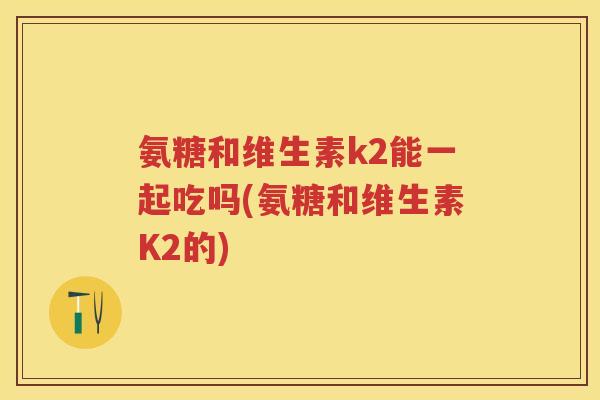 氨糖和维生素k2能一起吃吗(氨糖和维生素K2的) 氨糖和维生素k2能一起吃吗(氨糖和维生素K2的)
