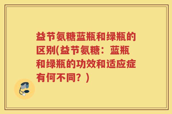 益节氨糖蓝瓶和绿瓶的区别(益节氨糖:蓝瓶和绿瓶的功效和适应症有何不同?) 益节氨糖蓝瓶和绿瓶的区别(益节氨糖:蓝瓶和绿瓶的功效和适应症有何不同?)