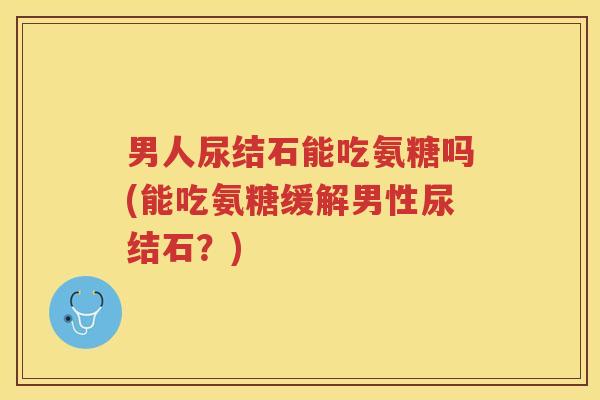 男人尿结石能吃氨糖吗(能吃氨糖缓解男性尿结石?) 男人尿结石能吃氨糖吗(能吃氨糖缓解男性尿结石?)