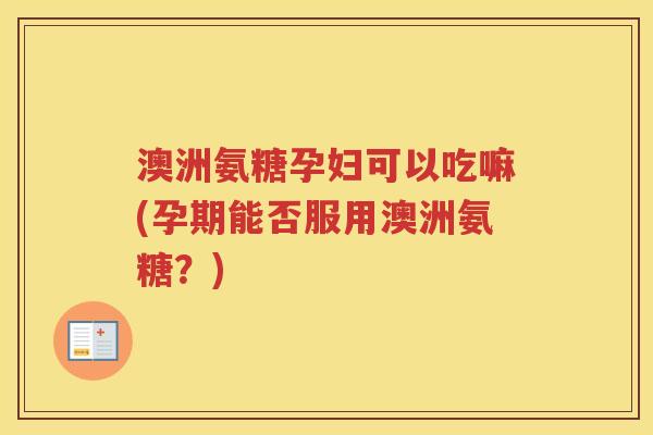 澳洲氨糖孕妇可以吃嘛(孕期能否服用澳洲氨糖？)