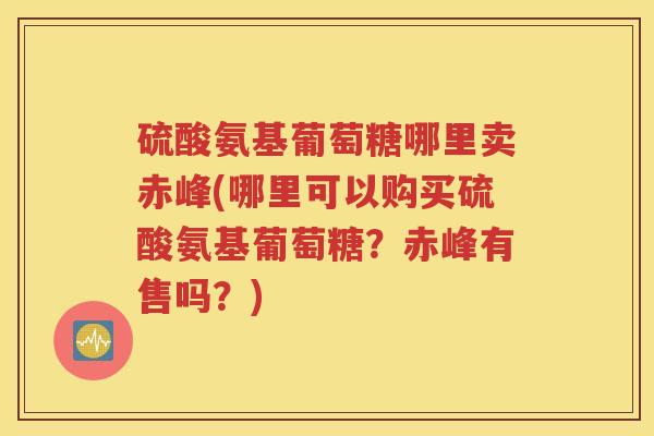硫酸氨基葡萄糖哪里卖赤峰(哪里可以购买硫酸氨基葡萄糖?赤峰有售吗?) 硫酸氨基葡萄糖哪里卖赤峰(哪里可以购买硫酸氨基葡萄糖?赤峰有售吗?)