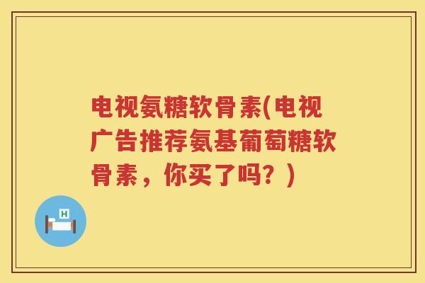 电视氨糖软骨素(电视广告推荐氨基葡萄糖软骨素,你买了吗?) 电视氨糖软骨素(电视广告推荐氨基葡萄糖软骨素,你买了吗?)