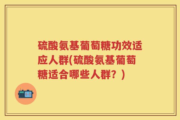 硫酸氨基葡萄糖功效适应人群(硫酸氨基葡萄糖适合哪些人群?) 硫酸氨基葡萄糖功效适应人群(硫酸氨基葡萄糖适合哪些人群?)