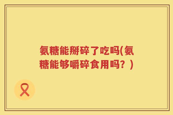 氨糖能掰碎了吃吗(氨糖能够嚼碎食用吗？)