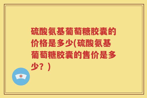 硫酸氨基葡萄糖胶囊的价格是多少(硫酸氨基葡萄糖胶囊的售价是多少?) 硫酸氨基葡萄糖胶囊的价格是多少(硫酸氨基葡萄糖胶囊的售价是多少?)