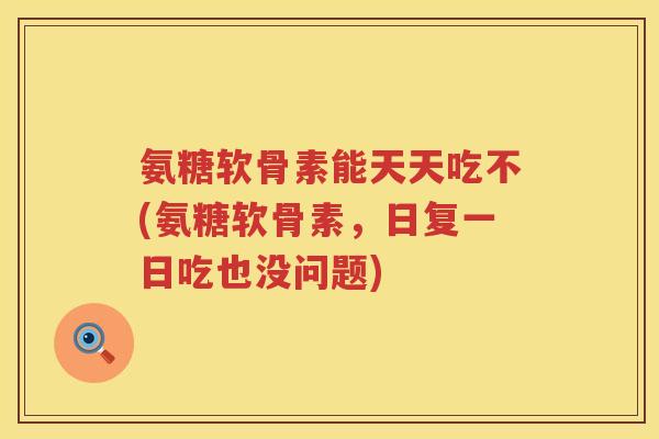 氨糖软骨素能天天吃不(氨糖软骨素，日复一日吃也没问题)