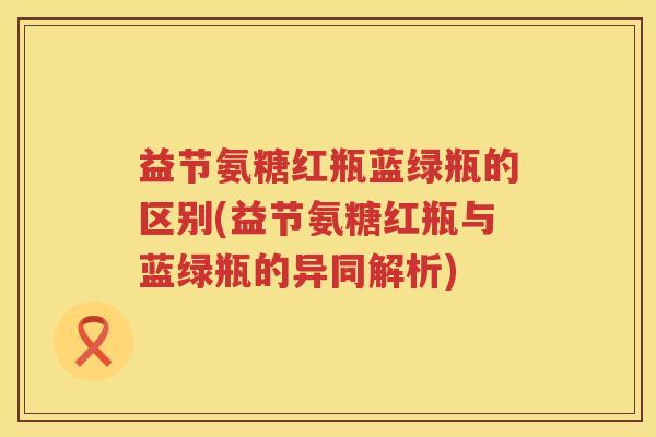 益节氨糖红瓶蓝绿瓶的区别(益节氨糖红瓶与蓝绿瓶的异同解析) 益节氨糖红瓶蓝绿瓶的区别(益节氨糖红瓶与蓝绿瓶的异同解析)